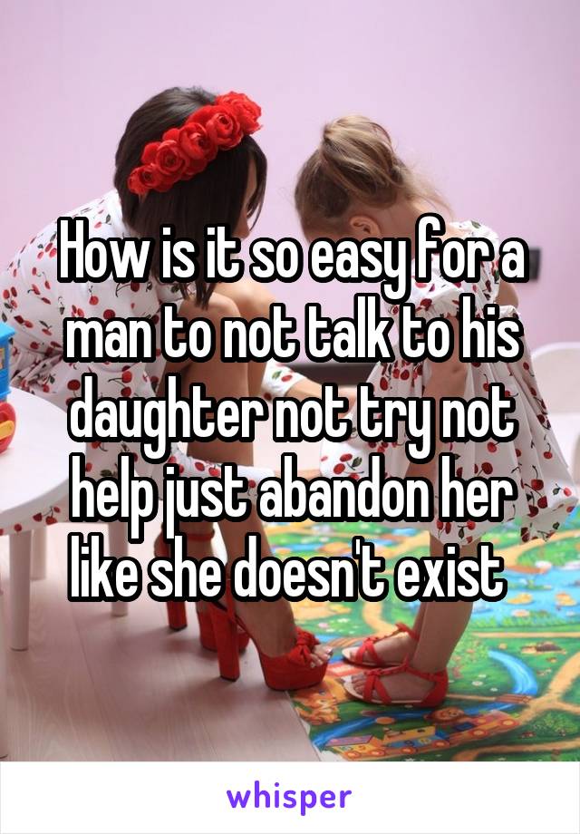 How is it so easy for a man to not talk to his daughter not try not help just abandon her like she doesn't exist 