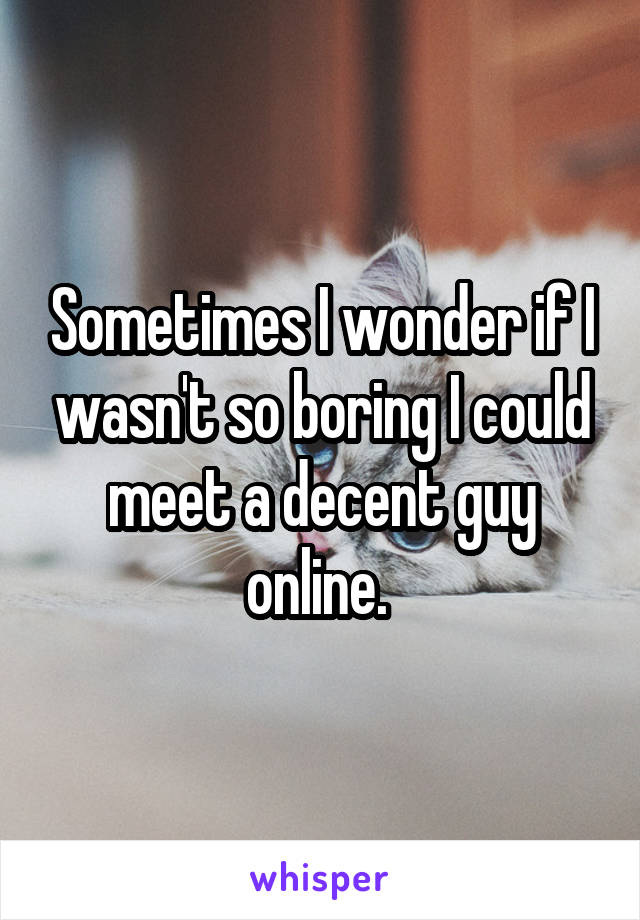 Sometimes I wonder if I wasn't so boring I could meet a decent guy online. 