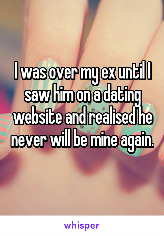I was over my ex until I saw him on a dating website and realised he never will be mine again. 