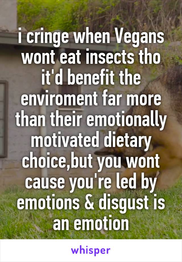 i cringe when Vegans wont eat insects tho it'd benefit the enviroment far more than their emotionally motivated dietary choice,but you wont cause you're led by emotions & disgust is an emotion