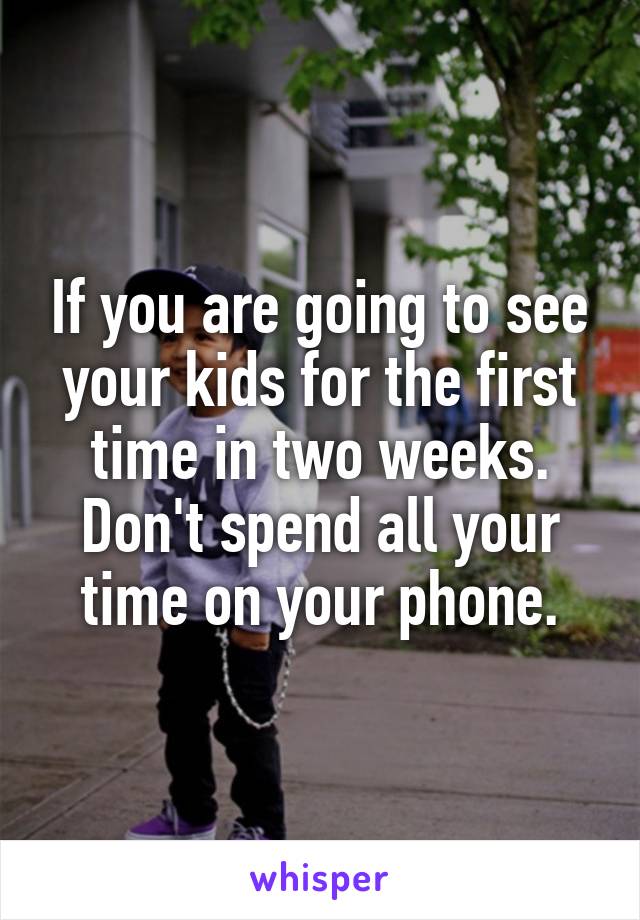 If you are going to see your kids for the first time in two weeks. Don't spend all your time on your phone.