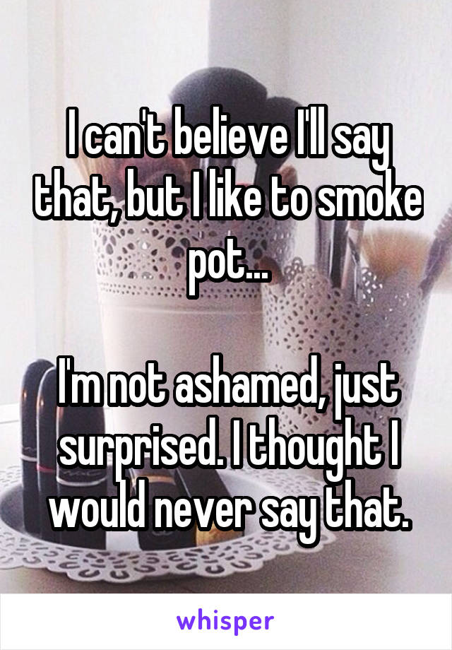 I can't believe I'll say that, but I like to smoke pot...

I'm not ashamed, just surprised. I thought I would never say that.