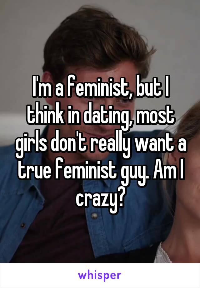 I'm a feminist, but I think in dating, most girls don't really want a true feminist guy. Am I crazy?