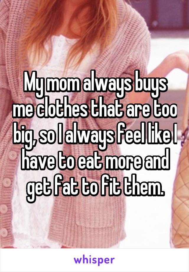 My mom always buys me clothes that are too big, so I always feel like I have to eat more and get fat to fit them.