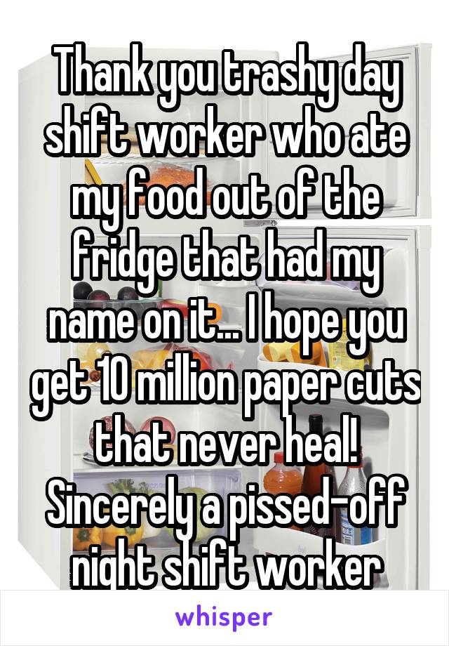 Thank you trashy day shift worker who ate my food out of the fridge that had my name on it... I hope you get 10 million paper cuts that never heal! Sincerely a pissed-off night shift worker