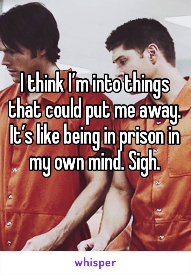 I think I’m into things that could put me away. It’s like being in prison in my own mind. Sigh. 
