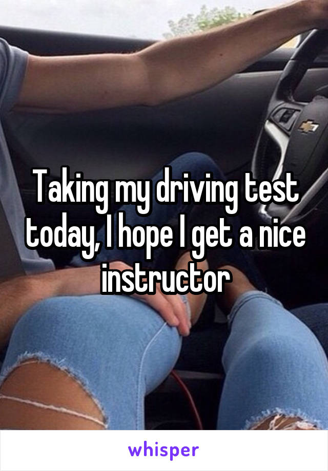 Taking my driving test today, I hope I get a nice instructor