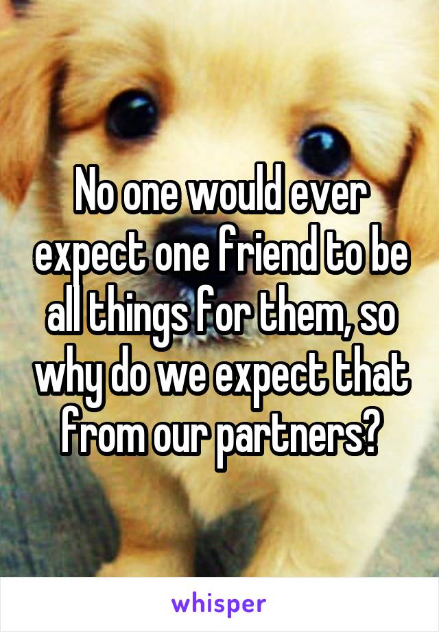 No one would ever expect one friend to be all things for them, so why do we expect that from our partners?