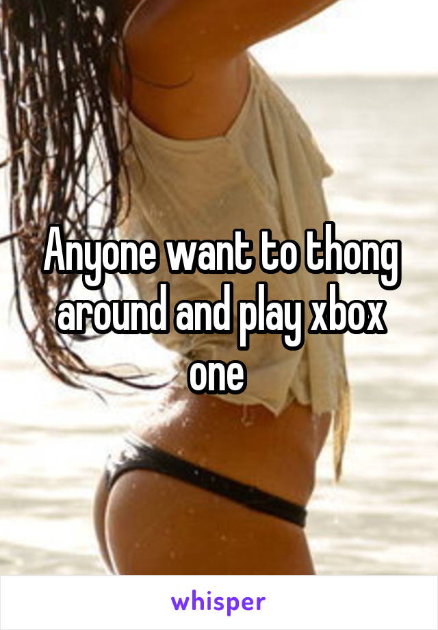 Anyone want to thong around and play xbox one 