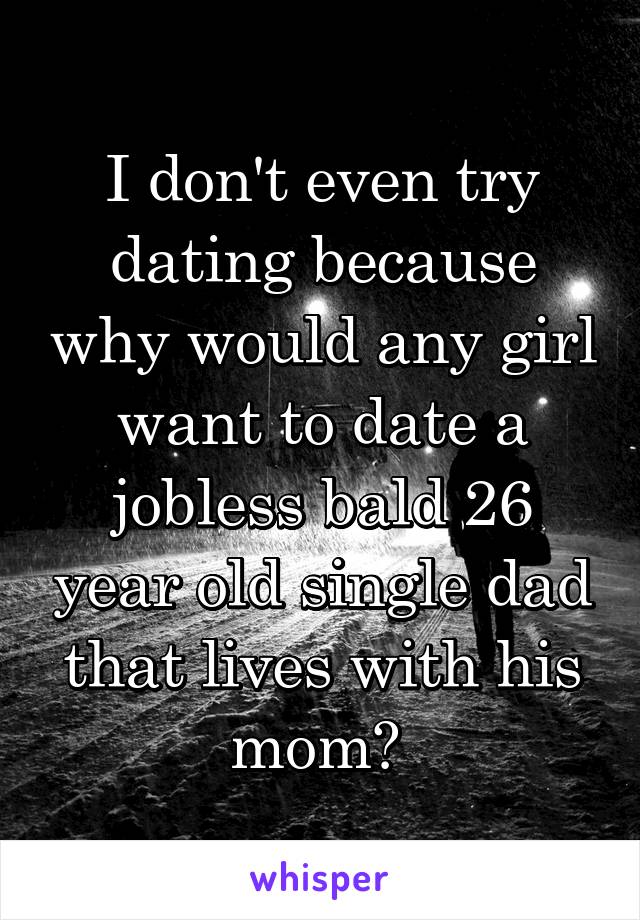 I don't even try dating because why would any girl want to date a jobless bald 26 year old single dad that lives with his mom? 