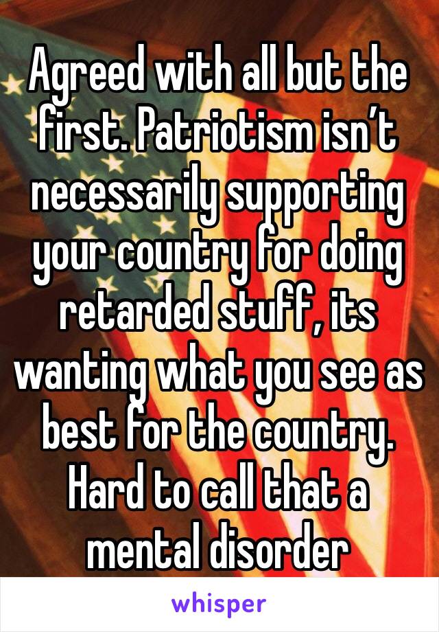 Agreed with all but the first. Patriotism isn’t necessarily supporting your country for doing retarded stuff, its wanting what you see as best for the country. Hard to call that a mental disorder