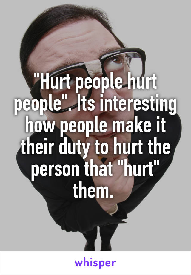"Hurt people hurt people". Its interesting how people make it their duty to hurt the person that "hurt" them. 
