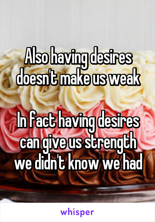 Also having desires doesn't make us weak

In fact having desires can give us strength we didn't know we had