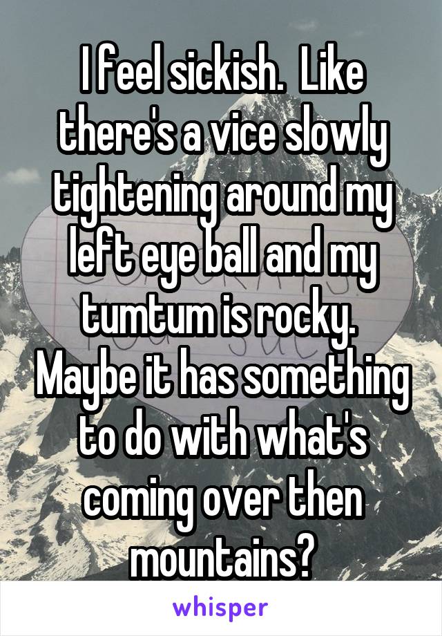I feel sickish.  Like there's a vice slowly tightening around my left eye ball and my tumtum is rocky.  Maybe it has something to do with what's coming over then mountains?