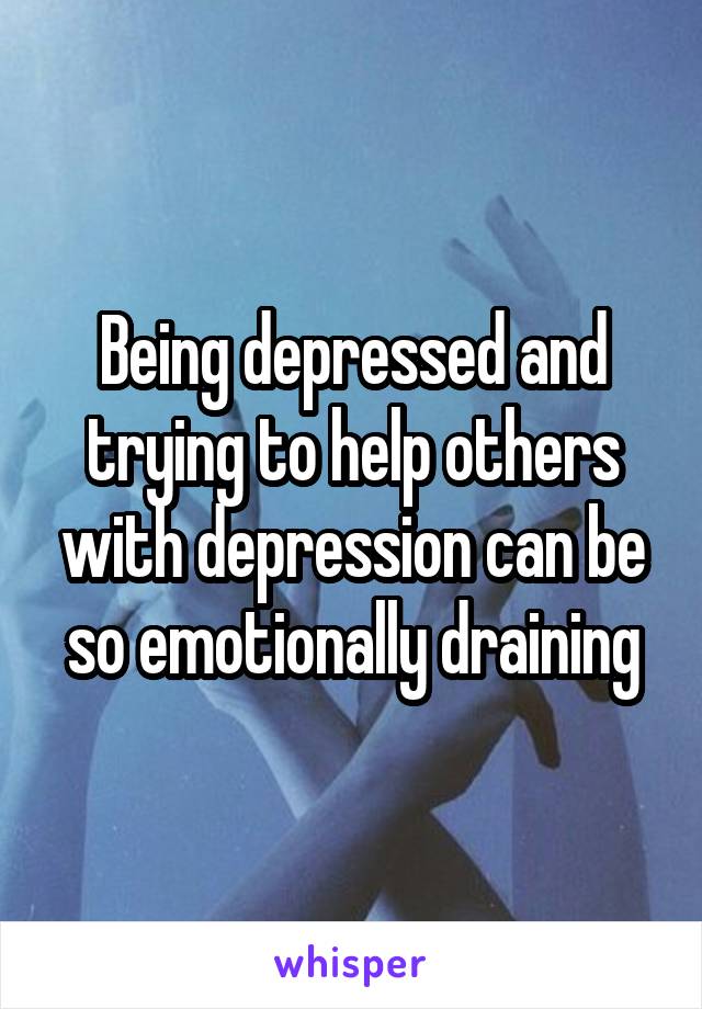 Being depressed and trying to help others with depression can be so emotionally draining