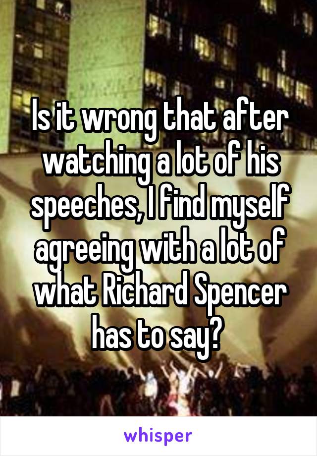 Is it wrong that after watching a lot of his speeches, I find myself agreeing with a lot of what Richard Spencer has to say? 