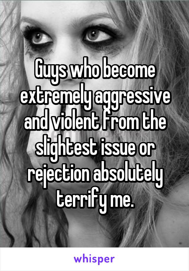 Guys who become extremely aggressive and violent from the slightest issue or rejection absolutely terrify me.
