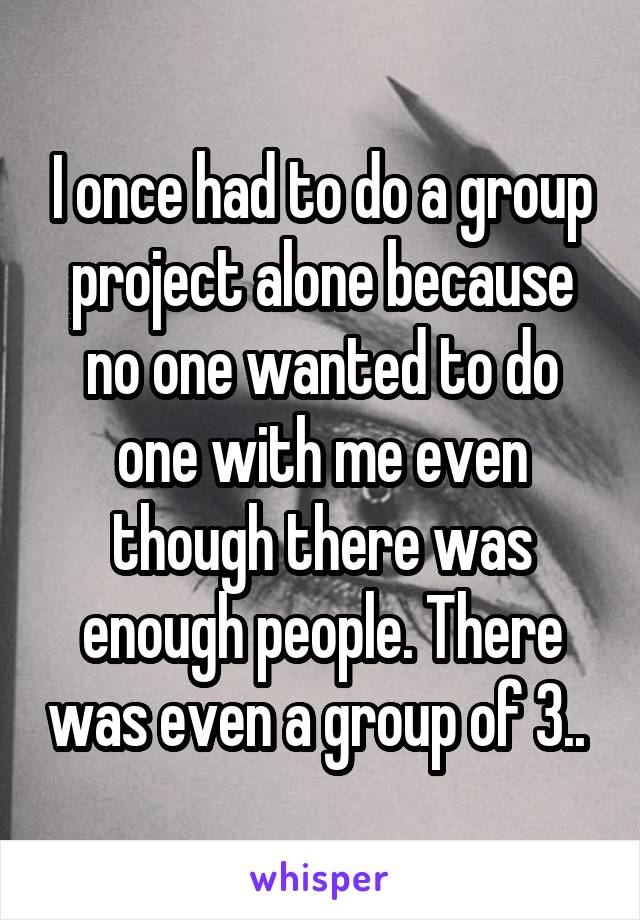 I once had to do a group project alone because no one wanted to do one with me even though there was enough people. There was even a group of 3.. 