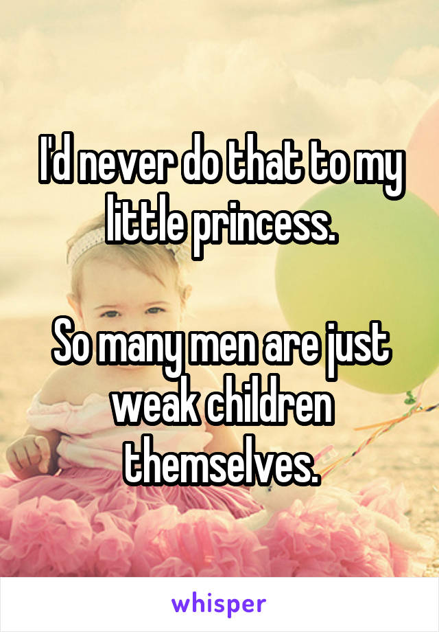 I'd never do that to my little princess.

So many men are just weak children themselves.