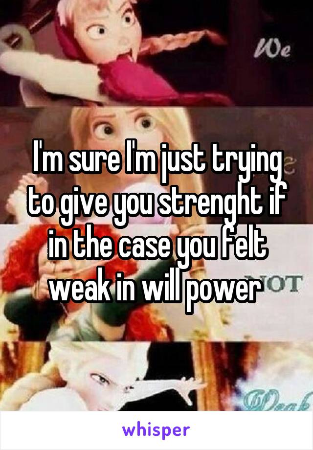 I'm sure I'm just trying to give you strenght if in the case you felt weak in will power 