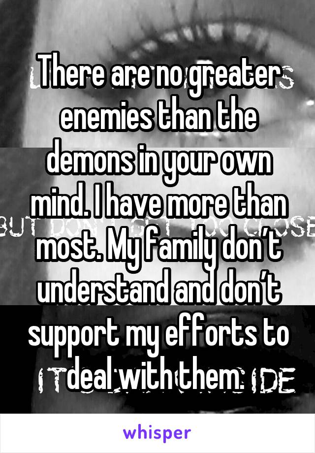 There are no greater enemies than the demons in your own mind. I have more than most. My family don’t understand and don’t support my efforts to deal with them. 