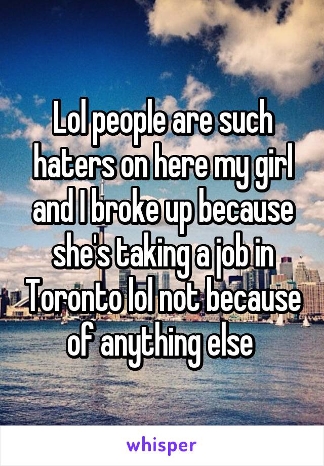 Lol people are such haters on here my girl and I broke up because she's taking a job in Toronto lol not because of anything else 