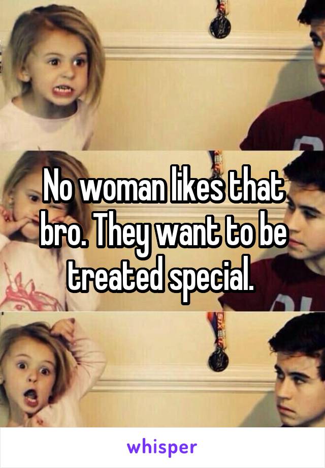 No woman likes that bro. They want to be treated special. 