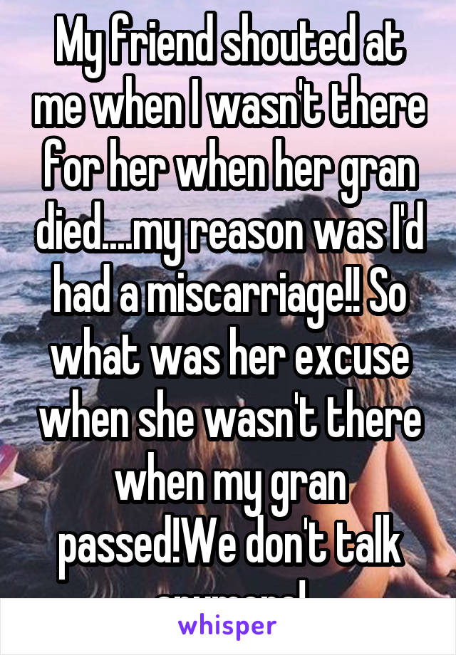 My friend shouted at me when I wasn't there for her when her gran died....my reason was I'd had a miscarriage!! So what was her excuse when she wasn't there when my gran passed!We don't talk anymore!