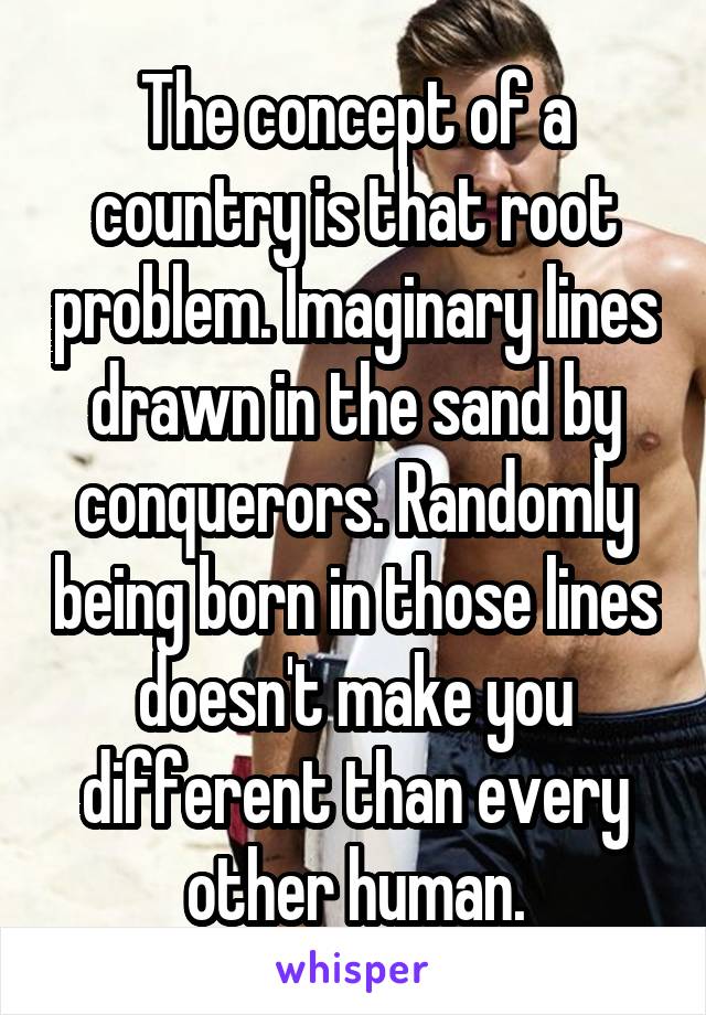 The concept of a country is that root problem. Imaginary lines drawn in the sand by conquerors. Randomly being born in those lines doesn't make you different than every other human.