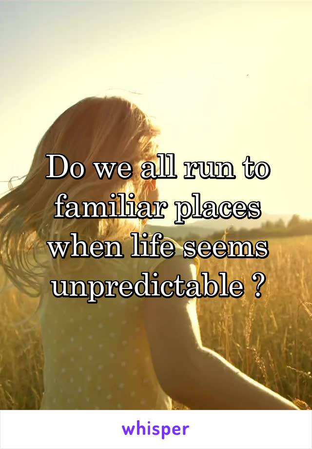 Do we all run to familiar places when life seems unpredictable ?