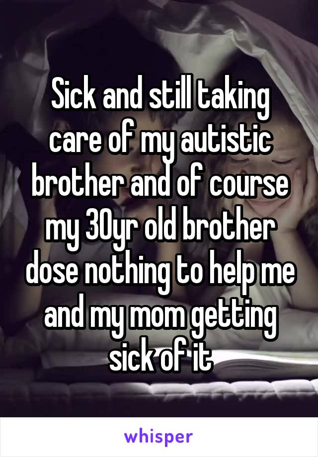 Sick and still taking care of my autistic brother and of course my 30yr old brother dose nothing to help me and my mom getting sick of it