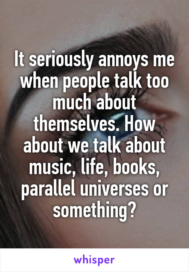 It seriously annoys me when people talk too much about themselves. How about we talk about music, life, books, parallel universes or something?