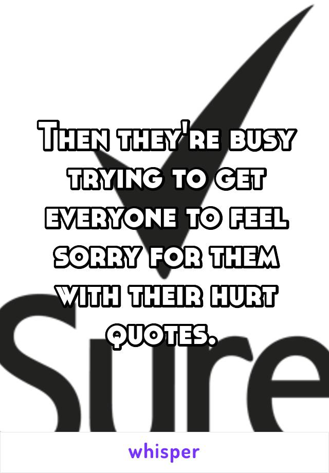 Then they're busy trying to get everyone to feel sorry for them with their hurt quotes. 