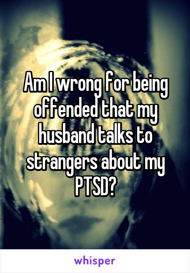 Am I wrong for being offended that my husband talks to strangers about my PTSD?