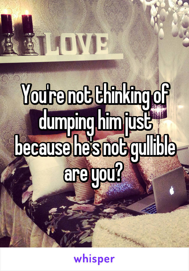 You're not thinking of dumping him just because he's not gullible are you? 