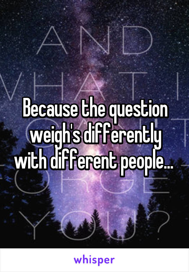 Because the question weigh's differently with different people... 