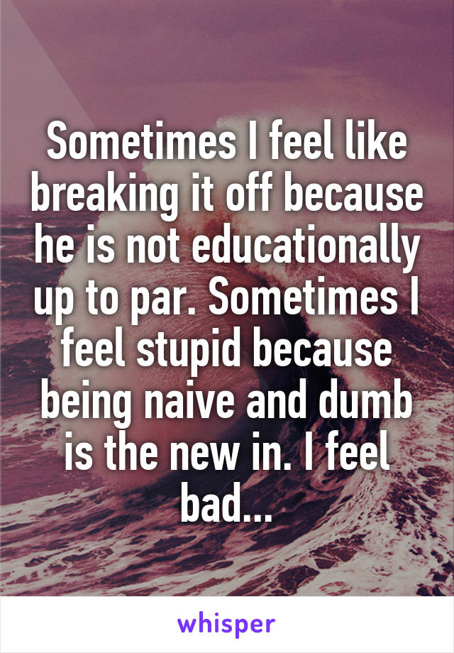 Sometimes I feel like breaking it off because he is not educationally up to par. Sometimes I feel stupid because being naive and dumb is the new in. I feel bad...