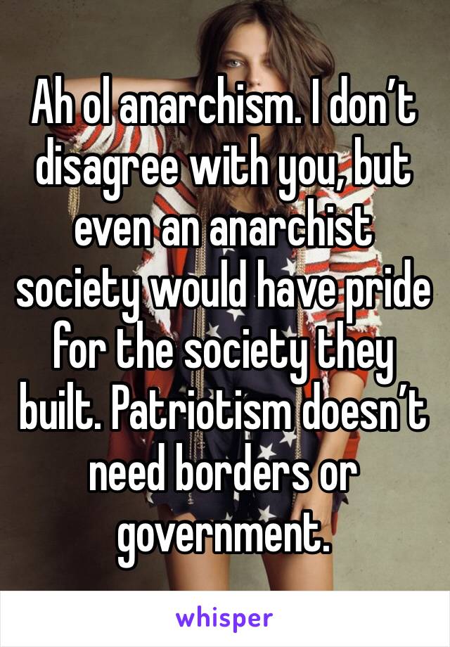 Ah ol anarchism. I don’t disagree with you, but even an anarchist society would have pride for the society they built. Patriotism doesn’t need borders or government.