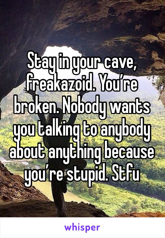 Stay in your cave, freakazoid. You’re broken. Nobody wants you talking to anybody about anything because you’re stupid. Stfu