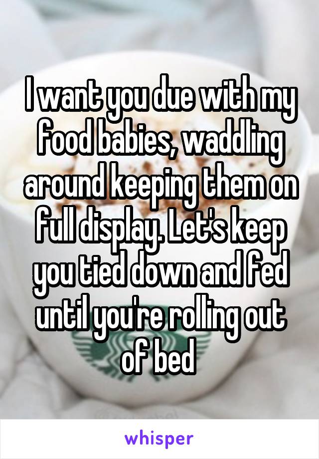 I want you due with my food babies, waddling around keeping them on full display. Let's keep you tied down and fed until you're rolling out of bed 