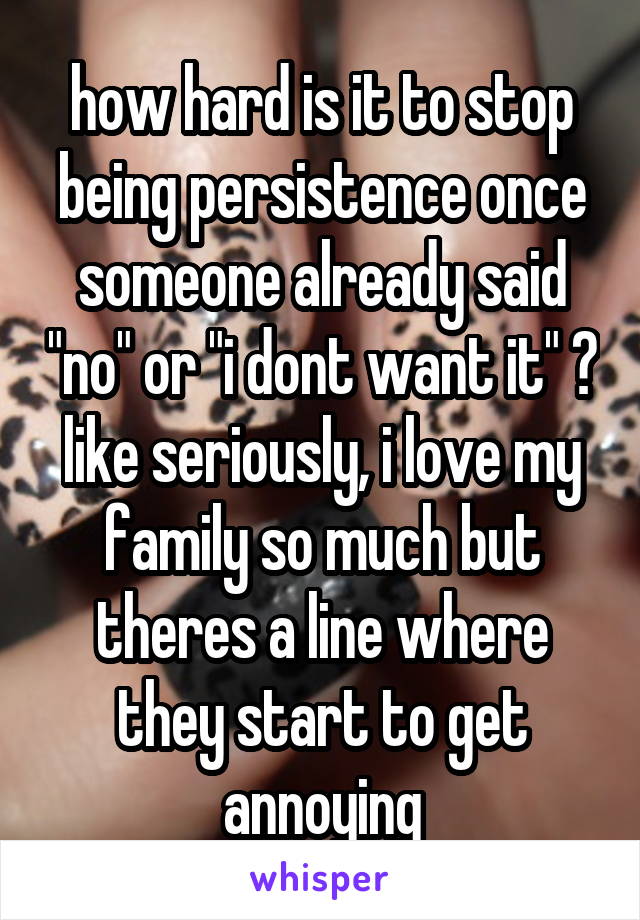 how hard is it to stop being persistence once someone already said "no" or "i dont want it" ?
like seriously, i love my family so much but theres a line where they start to get annoying