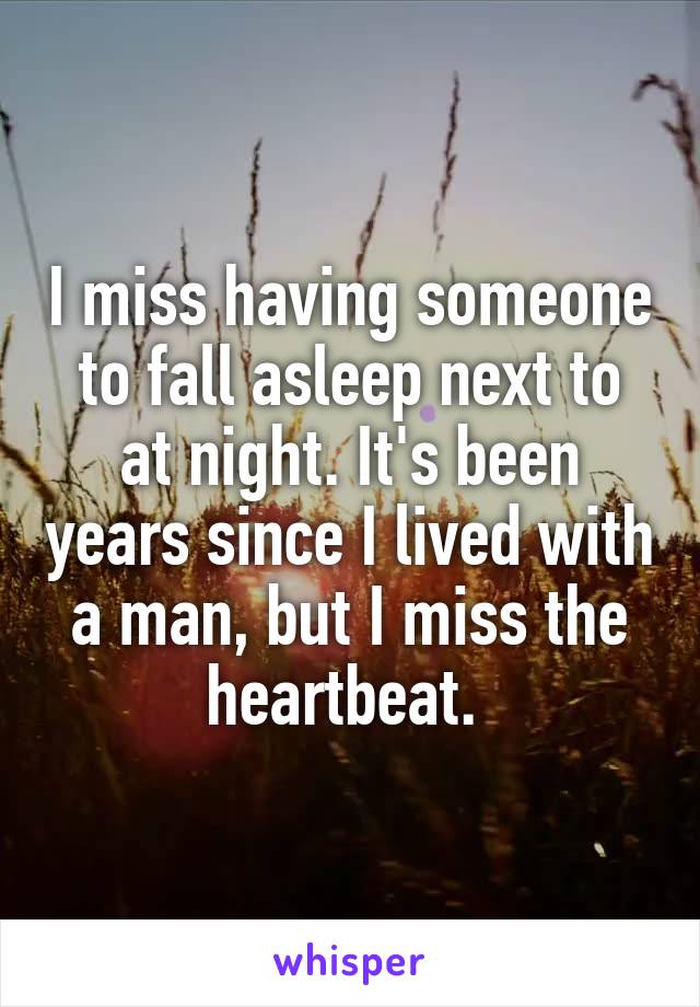 I miss having someone to fall asleep next to at night. It's been years since I lived with a man, but I miss the heartbeat. 