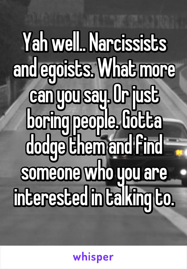 Yah well.. Narcissists and egoists. What more can you say. Or just boring people. Gotta dodge them and find someone who you are interested in talking to. 