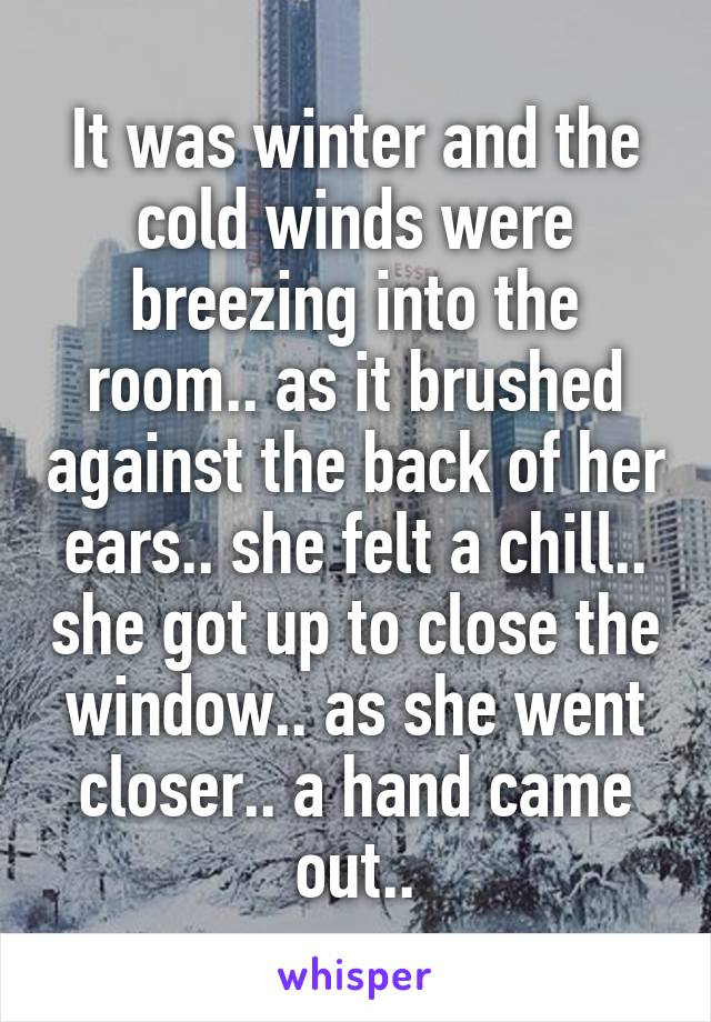 It was winter and the cold winds were breezing into the room.. as it brushed against the back of her ears.. she felt a chill.. she got up to close the window.. as she went closer.. a hand came out..