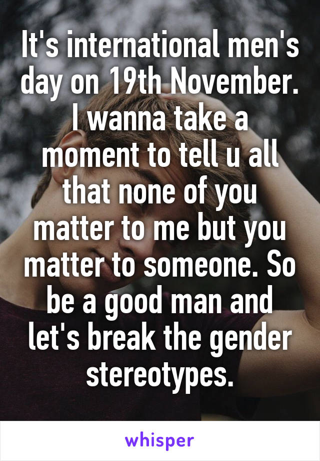 It's international men's day on 19th November. I wanna take a moment to tell u all that none of you matter to me but you matter to someone. So be a good man and let's break the gender stereotypes.
