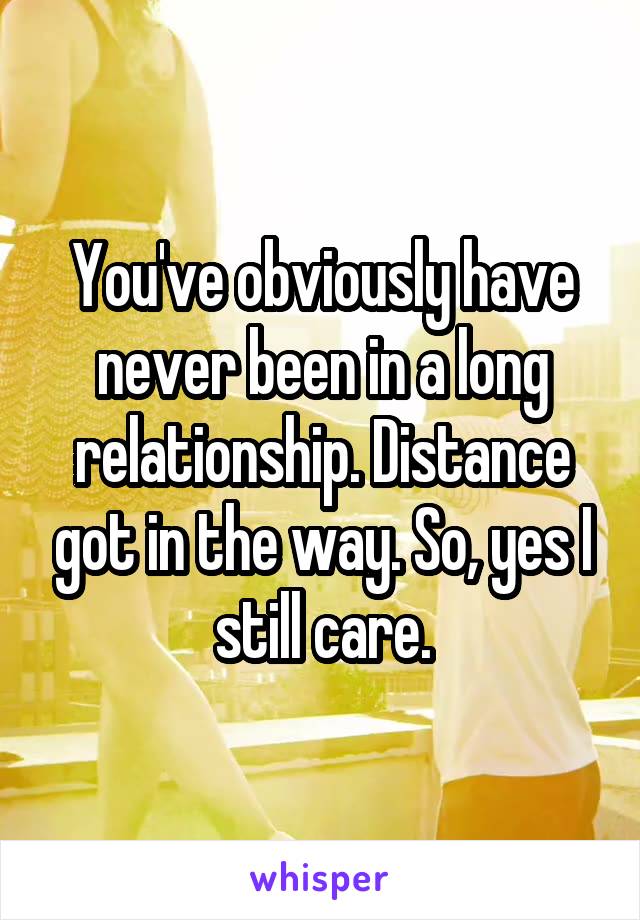 You've obviously have never been in a long relationship. Distance got in the way. So, yes I still care.