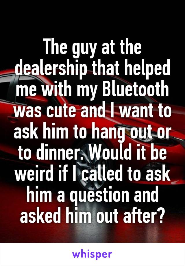 The guy at the dealership that helped me with my Bluetooth was cute and I want to ask him to hang out or to dinner. Would it be weird if I called to ask him a question and asked him out after?
