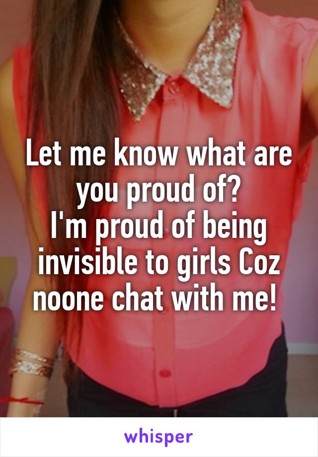 Let me know what are you proud of?
I'm proud of being invisible to girls Coz noone chat with me! 