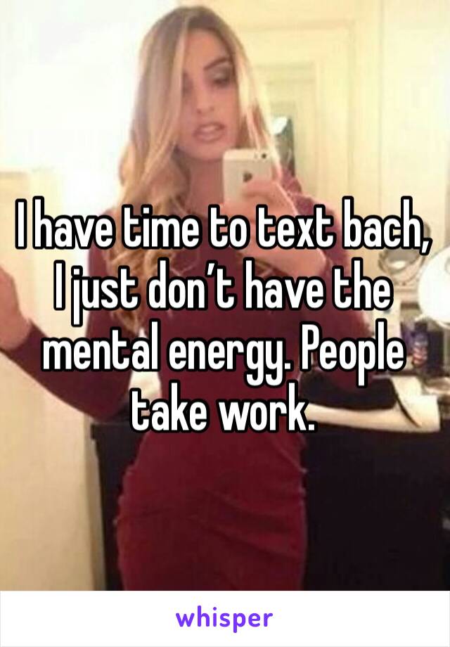 I have time to text bach, I just don’t have the mental energy. People take work.