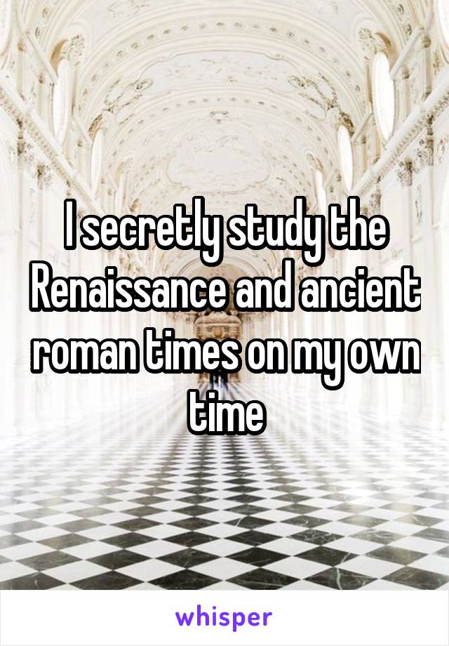 I secretly study the Renaissance and ancient roman times on my own time